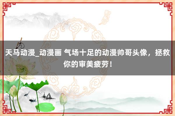 天马动漫_动漫画 气场十足的动漫帅哥头像，拯救你的审美疲劳！