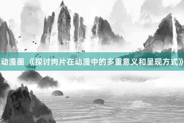 动漫画 《探讨肉片在动漫中的多重意义和呈现方式》