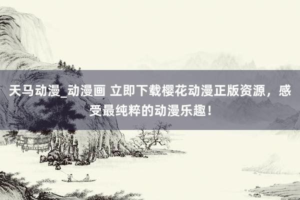 天马动漫_动漫画 立即下载樱花动漫正版资源，感受最纯粹的动漫乐趣！
