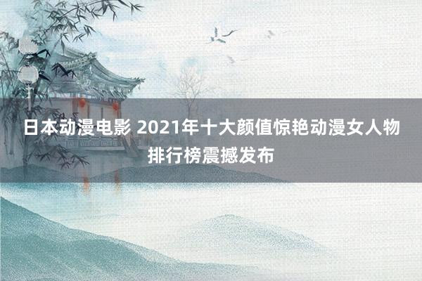 日本动漫电影 2021年十大颜值惊艳动漫女人物排行榜震撼发布