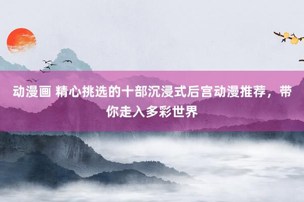 动漫画 精心挑选的十部沉浸式后宫动漫推荐，带你走入多彩世界