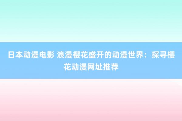 日本动漫电影 浪漫樱花盛开的动漫世界：探寻樱花动漫网址推荐