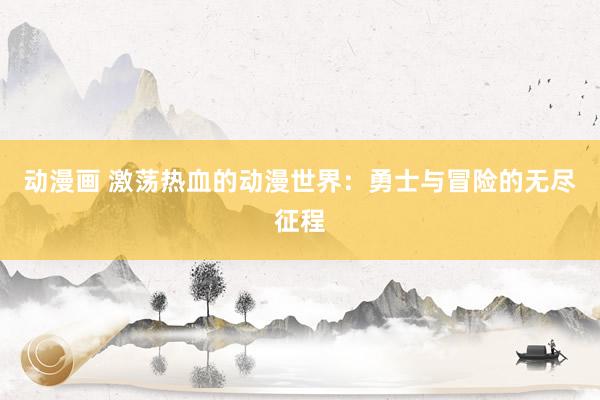 动漫画 激荡热血的动漫世界：勇士与冒险的无尽征程