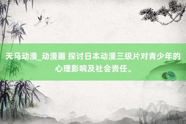 天马动漫_动漫画 探讨日本动漫三级片对青少年的心理影响及社会责任。