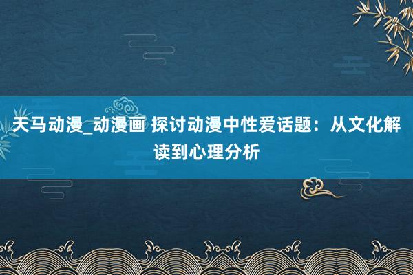 天马动漫_动漫画 探讨动漫中性爱话题：从文化解读到心理分析
