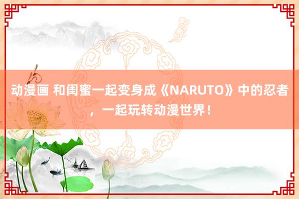 动漫画 和闺蜜一起变身成《NARUTO》中的忍者，一起玩转动漫世界！