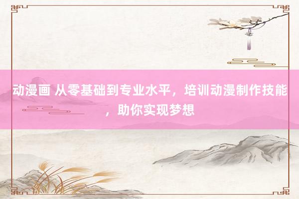 动漫画 从零基础到专业水平，培训动漫制作技能，助你实现梦想