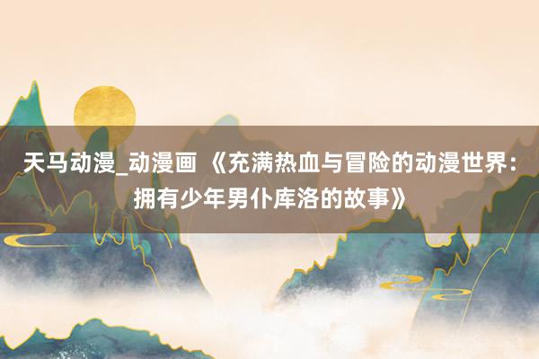 天马动漫_动漫画 《充满热血与冒险的动漫世界：拥有少年男仆库洛的故事》