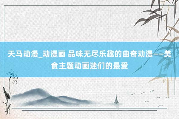 天马动漫_动漫画 品味无尽乐趣的曲奇动漫——美食主题动画迷们的最爱