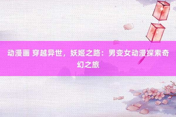 动漫画 穿越异世，妖姬之路：男变女动漫探索奇幻之旅