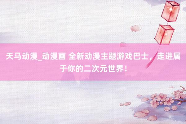 天马动漫_动漫画 全新动漫主题游戏巴士，走进属于你的二次元世界！